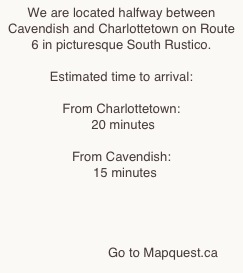 We are located halfway between Cavendish and Charlottetown on Route 6 in picturesque South Rustico.

Estimated time to arrival:

From Charlottetown:
 20 minutes

From Cavendish:
  15 minutes




                       Go to Mapquest.ca