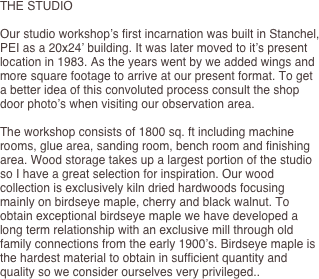 THE STUDIO

Our studio workshop’s first incarnation was built in Stanchel, PEI as a 20x24’ building. It was later moved to it’s present location in 1983. As the years went by we added wings and more square footage to arrive at our present format. To get a better idea of this convoluted process consult the shop door photo’s when visiting our observation area.

The workshop consists of 1800 sq. ft including machine rooms, glue area, sanding room, bench room and finishing area. Wood storage takes up a largest portion of the studio so I have a great selection for inspiration. Our wood collection is exclusively kiln dried hardwoods focusing mainly on birdseye maple, cherry and black walnut. To obtain exceptional birdseye maple we have developed a long term relationship with an exclusive mill through old family connections from the early 1900’s. Birdseye maple is the hardest material to obtain in sufficient quantity and quality so we consider ourselves very privileged..
	
	
	
	
	
	
	
	
	

