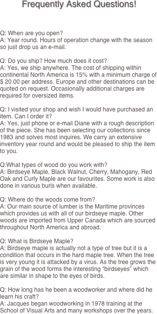 Frequently Asked Questions!



Q: When are you open?
A: Year round. Hours of operation change with the season so just drop us an e-mail.

Q: Do you ship? How much does it cost?
A: Yes, we ship anywhere. The cost of shipping within continental North America is 15% with a minimum charge of $ 20.00 per address. Europe and other destinations can be quoted on request. Occasionally additional charges are required for oversized items.

Q: I visited your shop and wish I would have purchased an item. Can I order it?
A: Yes, just phone or e-mail Diane with a rough description of the piece. She has been selecting our collections since 1983 and solves most inquires. We carry an extensive inventory year round and would be pleased to ship the item to you.

Q:What types of wood do you work with?
A: Birdseye Maple, Black Walnut, Cherry, Mahogany, Red Oak and Curly Maple are our favourites. Some work is also done in various burls when available.

Q: Where do the woods come from?
A: Our main source of lumber is the Maritime provinces which provides us with all of our birdseye maple. Other woods are imported from Upper Canada which are sourced throughout North America and abroad.

Q: What is Birdseye Maple?
A: Birdseye maple is actually not a type of tree but it is a condition that occurs in the hard maple tree. When the tree is very young it is attacked by a virus. As the tree grows the grain of the wood forms the interesting “birdseyes” which are similar in shape to the eyes of birds.

Q: How long has he been a woodworker and where did he learn his craft?
A: Jacques began woodworking in 1978 training at the School of Visual Arts and many workshops over the years.


	
	
	
	
	
	
	
	
	

